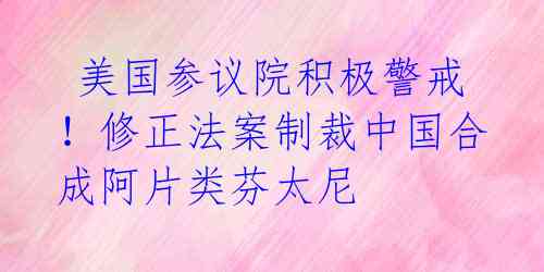  美国参议院积极警戒！修正法案制裁中国合成阿片类芬太尼 