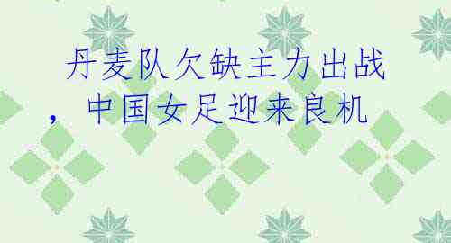 丹麦队欠缺主力出战,中国女足迎来良机