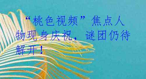 “桃色视频”焦点人物现身庆祝,谜团仍待解开!
