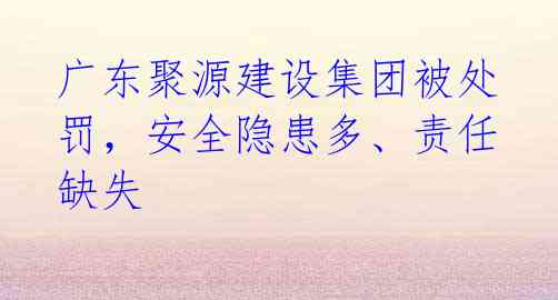 广东聚源建设集团被处罚,安全隐患多、责任缺失