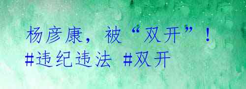 杨彦康,被“双开”!#违纪违法 #双开