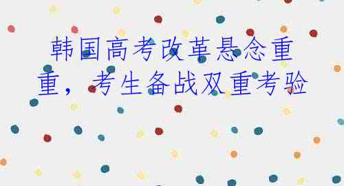 韩国高考改革悬念重重,考生备战双重考验