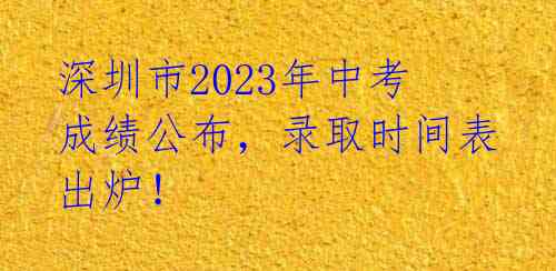 深圳市2023年中考成绩公布，录取时间表出炉！ 