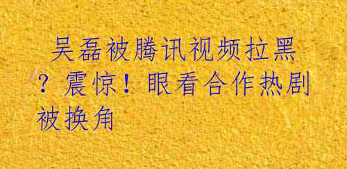  吴磊被腾讯视频拉黑？震惊！眼看合作热剧被换角 