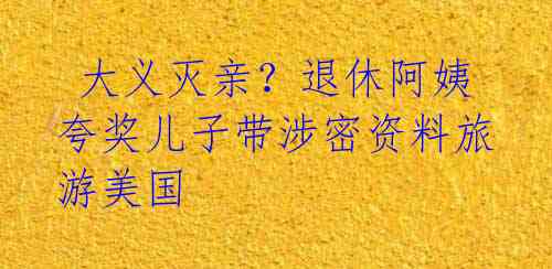 大义灭亲?退休阿姨夸奖儿子带涉密资料旅游美国