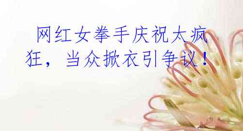 网红女拳手庆祝太疯狂,当众掀衣引争议!