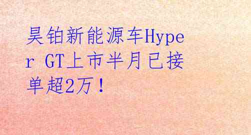 昊铂新能源车Hyper GT上市半月已接单超2万!