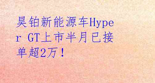 昊铂新能源车Hyper GT上市半月已接单超2万！ 