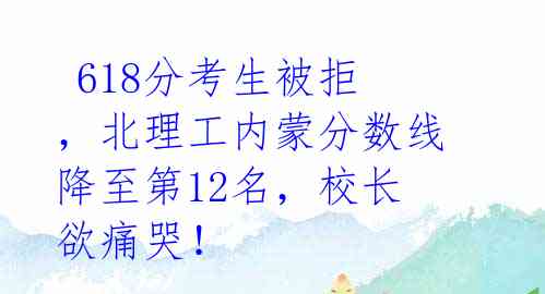  618分考生被拒，北理工内蒙分数线降至第12名，校长欲痛哭！ 