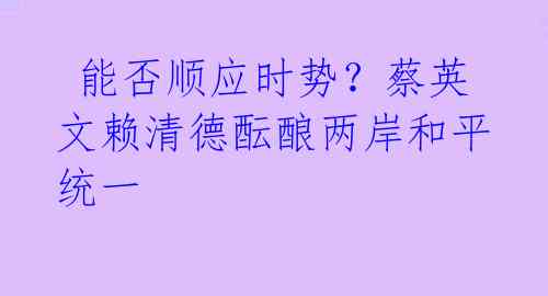  能否顺应时势？蔡英文赖清德酝酿两岸和平统一 