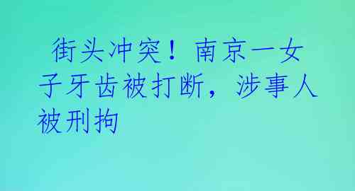 街头冲突!南京一女子牙齿被打断,涉事人被刑拘