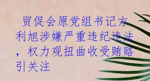 贸促会原党组书记方利旭涉嫌严重违纪违法,权力观扭曲收受贿赂引关注