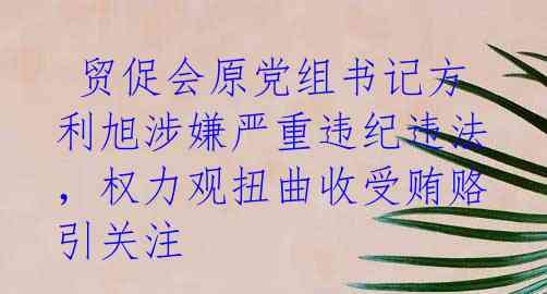  贸促会原党组书记方利旭涉嫌严重违纪违法，权力观扭曲收受贿赂引关注 