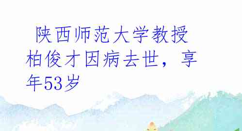  陕西师范大学教授柏俊才因病去世，享年53岁 