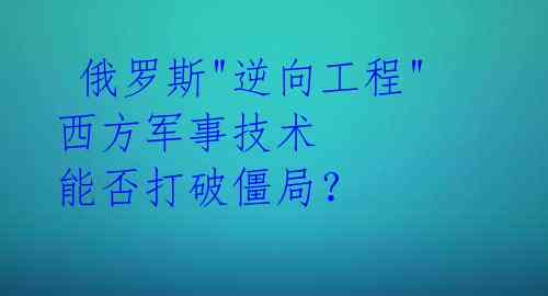 俄罗斯"逆向工程"西方军事技术 能否打破僵局?