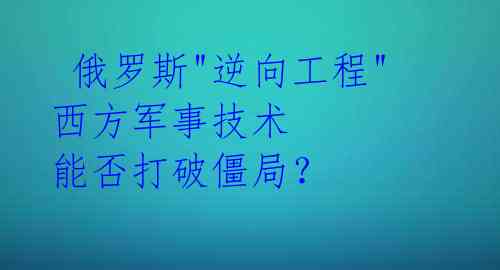  俄罗斯"逆向工程"西方军事技术 能否打破僵局？ 