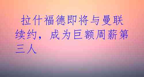 拉什福德即将与曼联续约,成为巨额周薪第三人