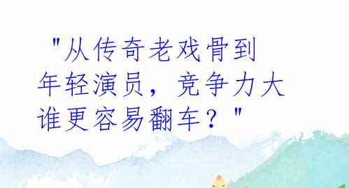  "从传奇老戏骨到年轻演员，竞争力大谁更容易翻车？" 