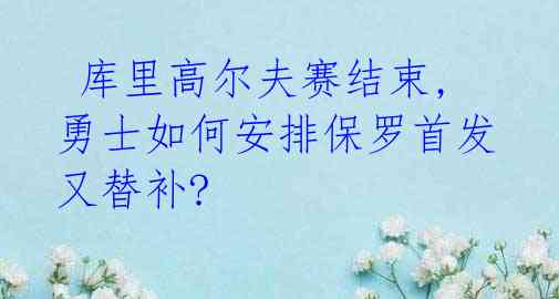  库里高尔夫赛结束,勇士如何安排保罗首发又替补? 