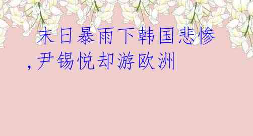  末日暴雨下韩国悲惨,尹锡悦却游欧洲