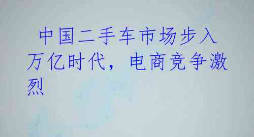 中国二手车市场步入万亿时代,电商竞争激烈