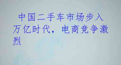  中国二手车市场步入万亿时代，电商竞争激烈 