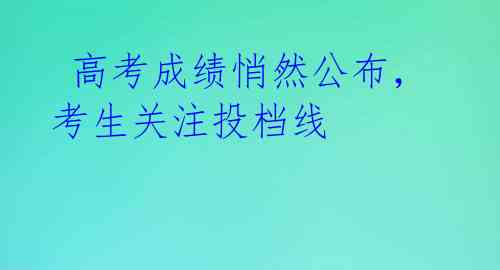 高考成绩悄然公布,考生关注投档线