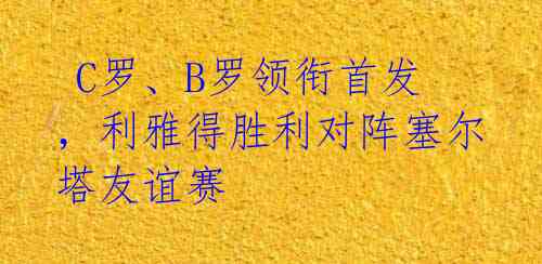  C罗、B罗领衔首发，利雅得胜利对阵塞尔塔友谊赛 