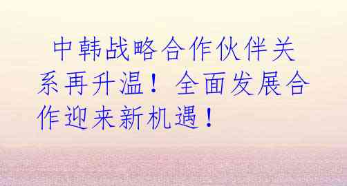 中韩战略合作伙伴关系再升温!全面发展合作迎来新机遇!