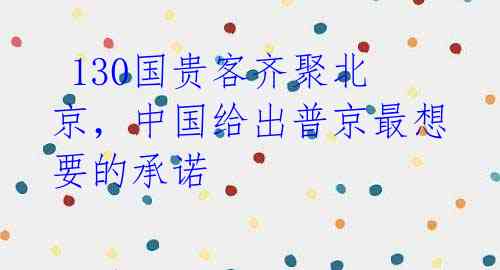  130国贵客齐聚北京，中国给出普京最想要的承诺 