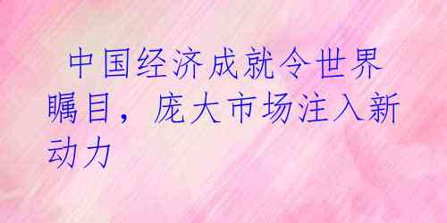  中国经济成就令世界瞩目，庞大市场注入新动力 