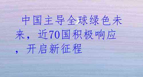  中国主导全球绿色未来，近70国积极响应，开启新征程 