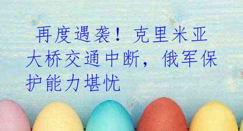 再度遇袭!克里米亚大桥交通中断,俄军保护能力堪忧