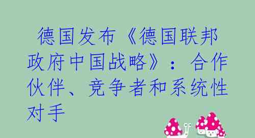 德国发布《德国联邦政府中国战略》:合作伙伴、竞争者和系统性对手