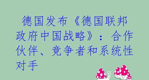  德国发布《德国联邦政府中国战略》：合作伙伴、竞争者和系统性对手 