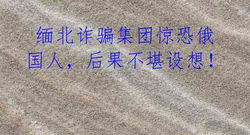 缅北诈骗集团惊恐俄国人,后果不堪设想!