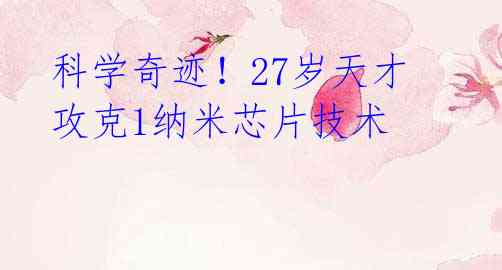 科学奇迹!27岁天才攻克1纳米芯片技术