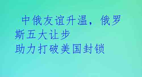  中俄友谊升温，俄罗斯五大让步 助力打破美国封锁 