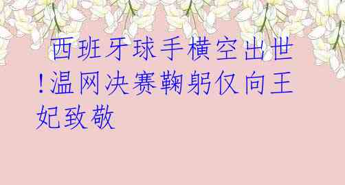  西班牙球手横空出世!温网决赛鞠躬仅向王妃致敬 