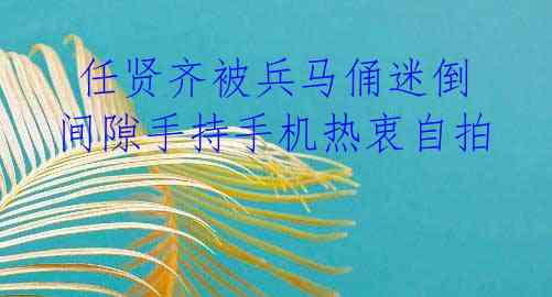 任贤齐被兵马俑迷倒 间隙手持手机热衷自拍