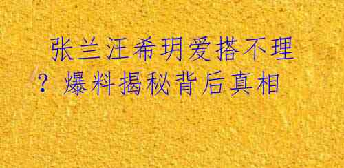 张兰汪希玥爱搭不理?爆料揭秘背后真相
