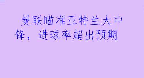  曼联瞄准亚特兰大中锋，进球率超出预期 