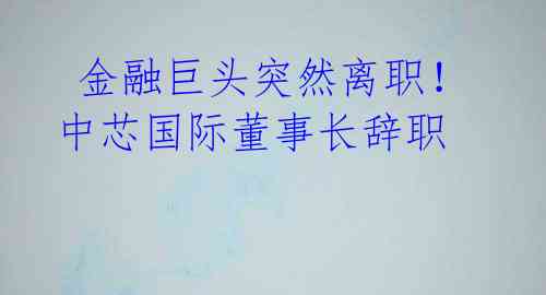 金融巨头突然离职!中芯国际董事长辞职