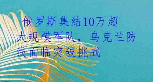 俄罗斯集结10万超大规模军队,乌克兰防线面临突破挑战