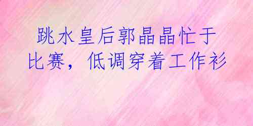 跳水皇后郭晶晶忙于比赛,低调穿着工作衫
