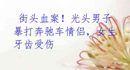 街头血案!光头男子暴打奔驰车情侣,女生牙齿受伤