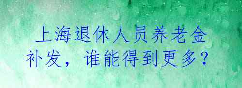  上海退休人员养老金补发，谁能得到更多？ 