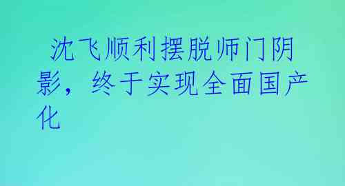 沈飞顺利摆脱师门阴影,终于实现全面国产化