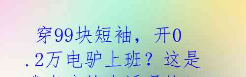 穿99块短袖,开0.2万电驴上班?这是我老公的生活现状!