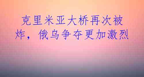  克里米亚大桥再次被炸，俄乌争夺更加激烈 